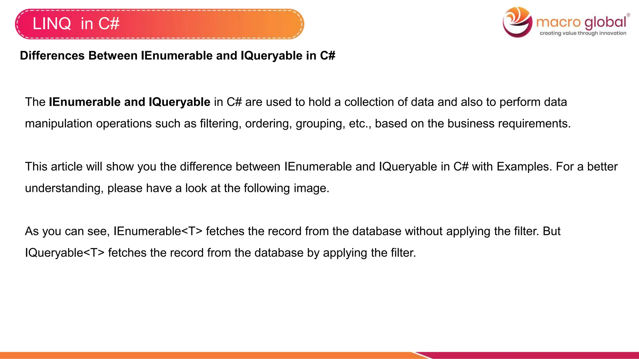 LINQ in C#
Differences Between IEnumerable and IQueryable in C#
The IEnumerable and IQueryable in C# are used to hold a collection of data and also to perform data
manipulation operations such as filtering, ordering, grouping, etc., based on the business requirements.
This article will show you the difference between IEnumerable and IQueryable in C# with Examples. For a better
understanding, please have a look at the following image.
As you can see, IEnumerable<T> fetches the record from the database without applying the filter. But
IQueryable<T> fetches the record from the database by applying the filter.
 