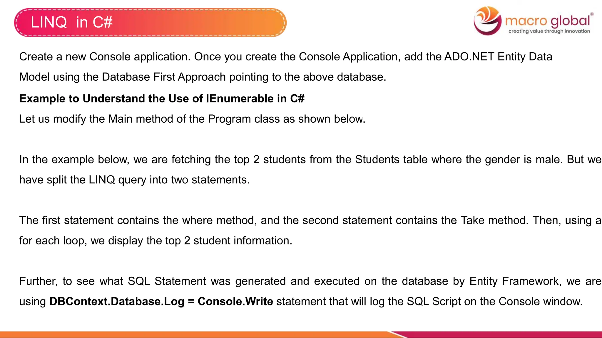 LINQ in C#
Create a new Console application. Once you create the Console Application, add the ADO.NET Entity Data
Model using the Database First Approach pointing to the above database.
Example to Understand the Use of IEnumerable in C#
Let us modify the Main method of the Program class as shown below.
In the example below, we are fetching the top 2 students from the Students table where the gender is male. But we
have split the LINQ query into two statements.
The first statement contains the where method, and the second statement contains the Take method. Then, using a
for each loop, we display the top 2 student information.
Further, to see what SQL Statement was generated and executed on the database by Entity Framework, we are
using DBContext.Database.Log = Console.Write statement that will log the SQL Script on the Console window.
 