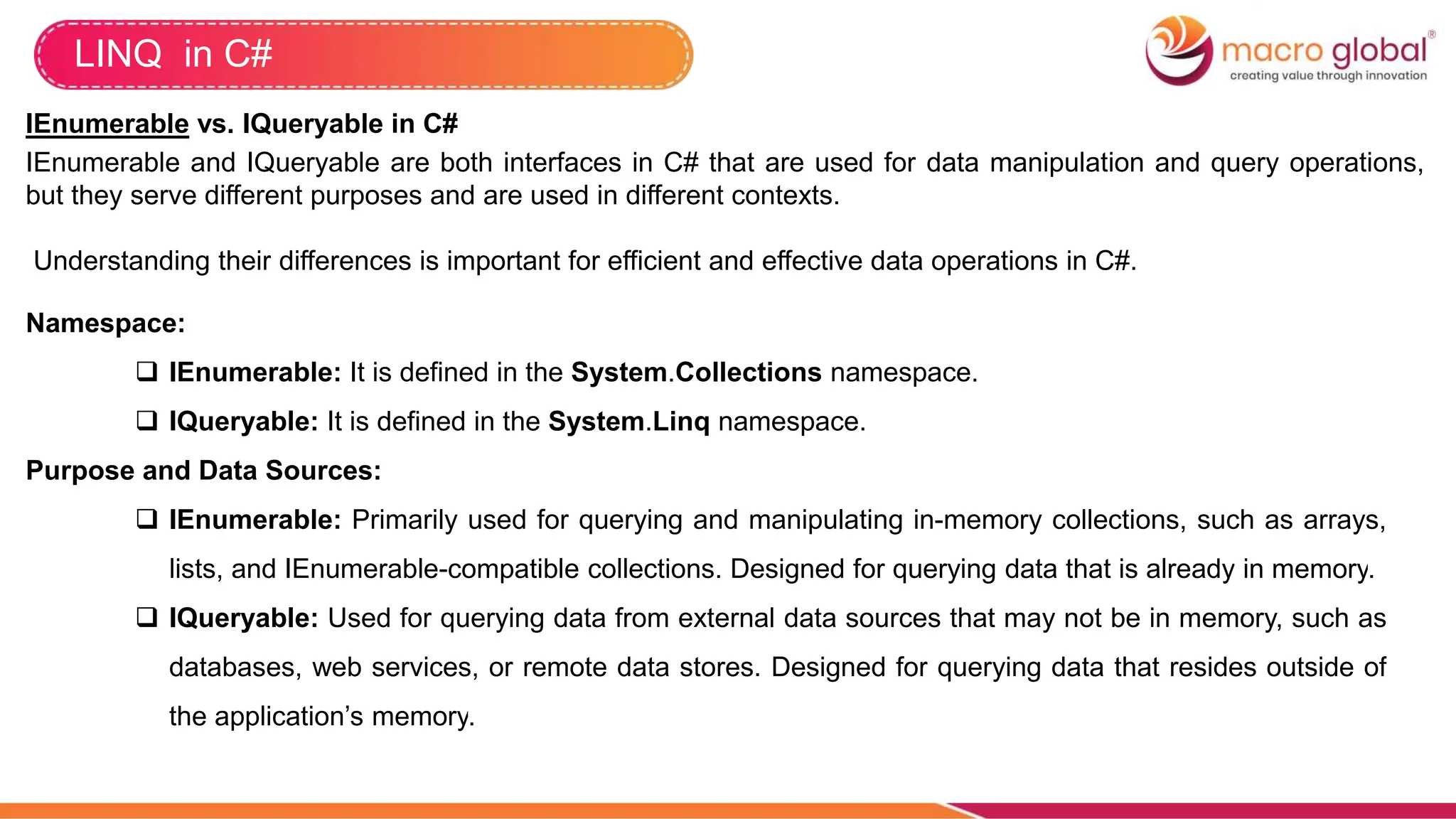 LINQ in C#
IEnumerable vs. IQueryable in C#
IEnumerable and IQueryable are both interfaces in C# that are used for data manipulation and query operations,
but they serve different purposes and are used in different contexts.
Understanding their differences is important for efficient and effective data operations in C#.
Namespace:
 IEnumerable: It is defined in the System.Collections namespace.
 IQueryable: It is defined in the System.Linq namespace.
Purpose and Data Sources:
 IEnumerable: Primarily used for querying and manipulating in-memory collections, such as arrays,
lists, and IEnumerable-compatible collections. Designed for querying data that is already in memory.
 IQueryable: Used for querying data from external data sources that may not be in memory, such as
databases, web services, or remote data stores. Designed for querying data that resides outside of
the application’s memory.
 