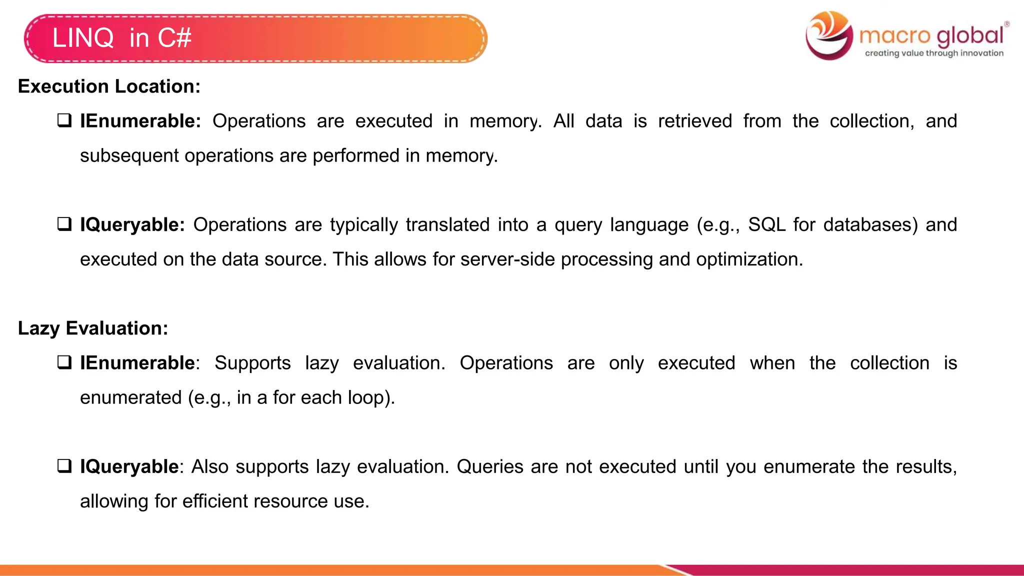 LINQ in C#
Execution Location:
 IEnumerable: Operations are executed in memory. All data is retrieved from the collection, and
subsequent operations are performed in memory.
 IQueryable: Operations are typically translated into a query language (e.g., SQL for databases) and
executed on the data source. This allows for server-side processing and optimization.
Lazy Evaluation:
 IEnumerable: Supports lazy evaluation. Operations are only executed when the collection is
enumerated (e.g., in a for each loop).
 IQueryable: Also supports lazy evaluation. Queries are not executed until you enumerate the results,
allowing for efficient resource use.
 
