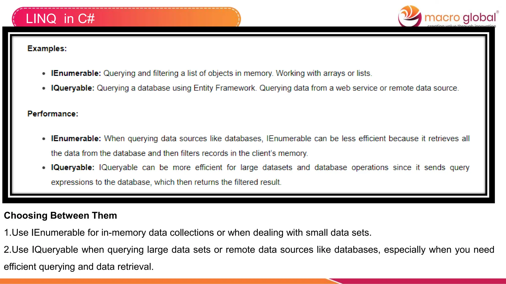 LINQ in C#
Choosing Between Them
1.Use IEnumerable for in-memory data collections or when dealing with small data sets.
2.Use IQueryable when querying large data sets or remote data sources like databases, especially when you need
efficient querying and data retrieval.
 