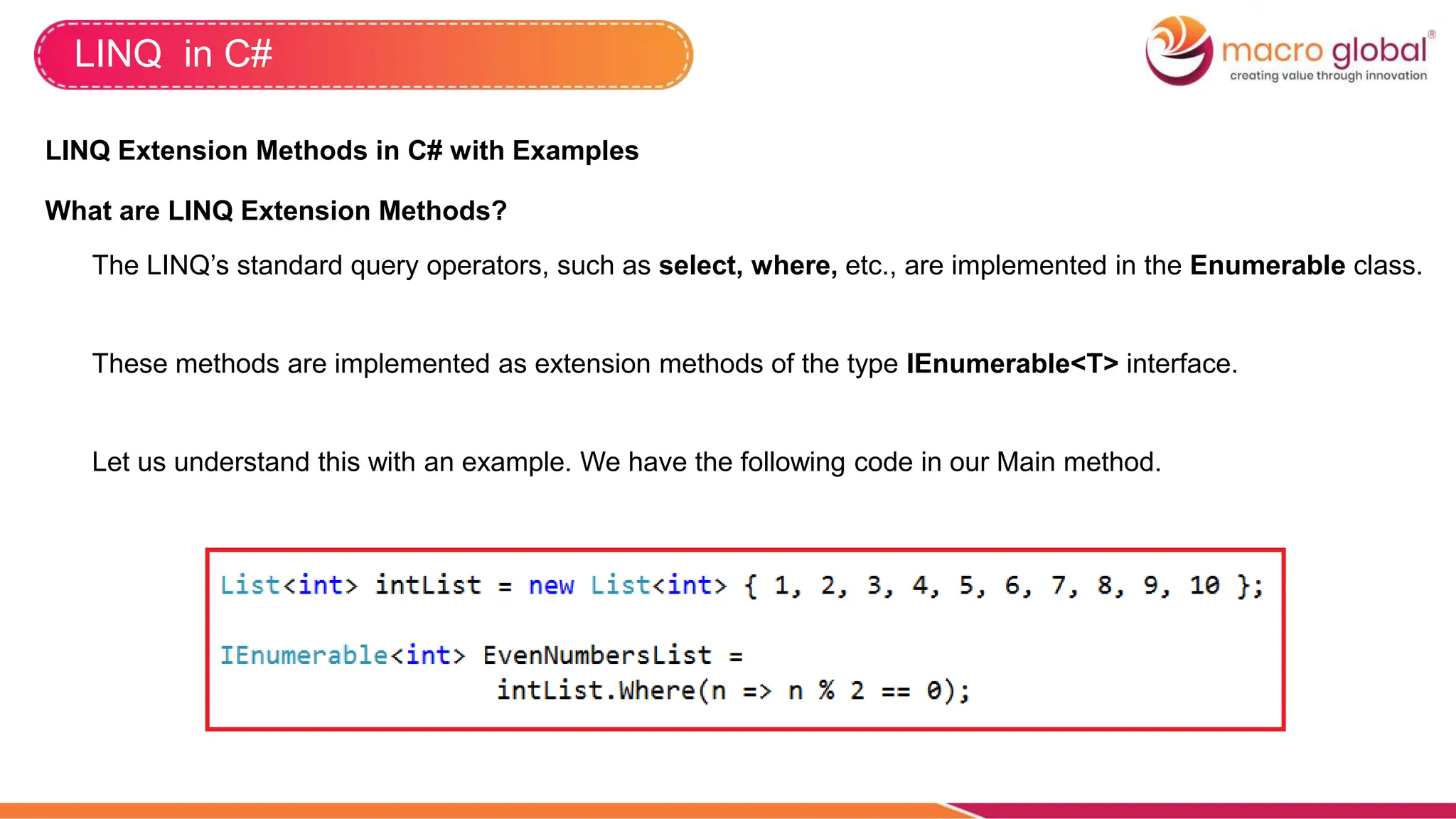 LINQ in C#
LINQ Extension Methods in C# with Examples
What are LINQ Extension Methods?
The LINQ’s standard query operators, such as select, where, etc., are implemented in the Enumerable class.
These methods are implemented as extension methods of the type IEnumerable<T> interface.
Let us understand this with an example. We have the following code in our Main method.
 
