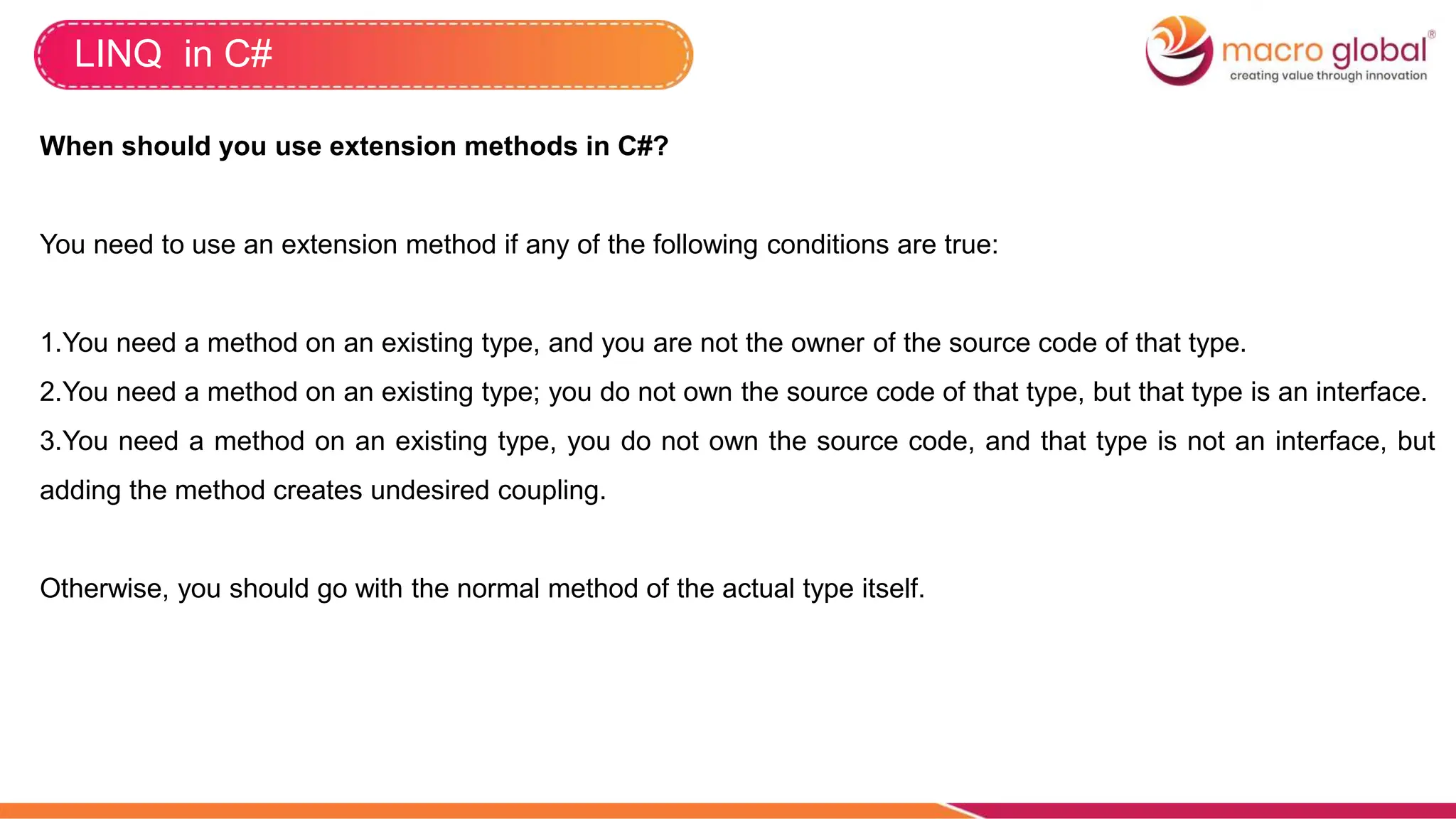 LINQ in C#
When should you use extension methods in C#?
You need to use an extension method if any of the following conditions are true:
1.You need a method on an existing type, and you are not the owner of the source code of that type.
2.You need a method on an existing type; you do not own the source code of that type, but that type is an interface.
3.You need a method on an existing type, you do not own the source code, and that type is not an interface, but
adding the method creates undesired coupling.
Otherwise, you should go with the normal method of the actual type itself.
 