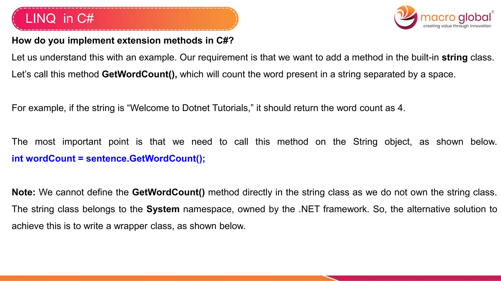 LINQ in C#
How do you implement extension methods in C#?
Let us understand this with an example. Our requirement is that we want to add a method in the built-in string class.
Let’s call this method GetWordCount(), which will count the word present in a string separated by a space.
For example, if the string is “Welcome to Dotnet Tutorials,” it should return the word count as 4.
The most important point is that we need to call this method on the String object, as shown below.
int wordCount = sentence.GetWordCount();
Note: We cannot define the GetWordCount() method directly in the string class as we do not own the string class.
The string class belongs to the System namespace, owned by the .NET framework. So, the alternative solution to
achieve this is to write a wrapper class, as shown below.
 