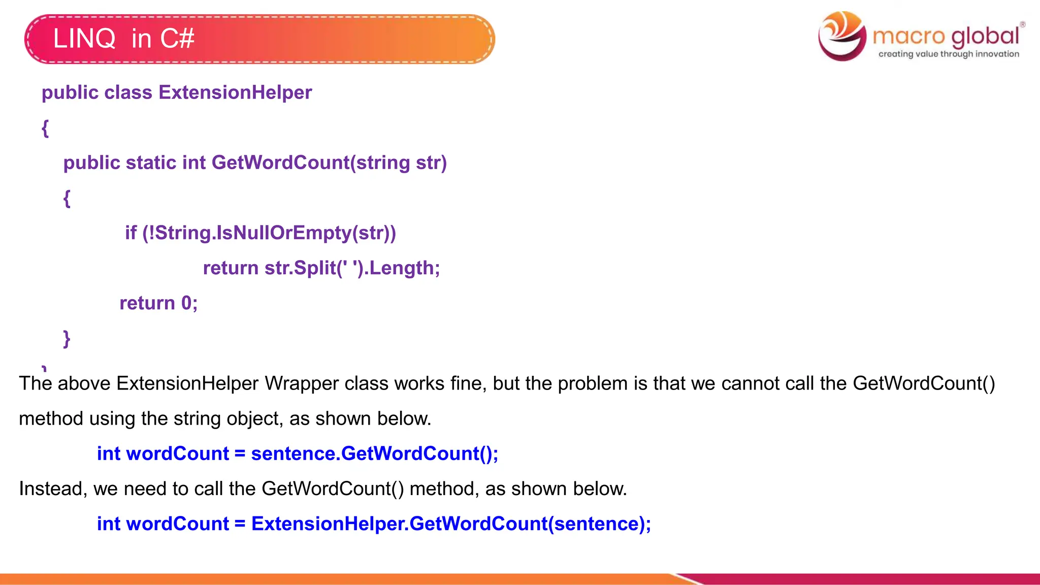 LINQ in C#
public class ExtensionHelper
{
public static int GetWordCount(string str)
{
if (!String.IsNullOrEmpty(str))
return str.Split(' ').Length;
return 0;
}
}
The above ExtensionHelper Wrapper class works fine, but the problem is that we cannot call the GetWordCount()
method using the string object, as shown below.
int wordCount = sentence.GetWordCount();
Instead, we need to call the GetWordCount() method, as shown below.
int wordCount = ExtensionHelper.GetWordCount(sentence);
 