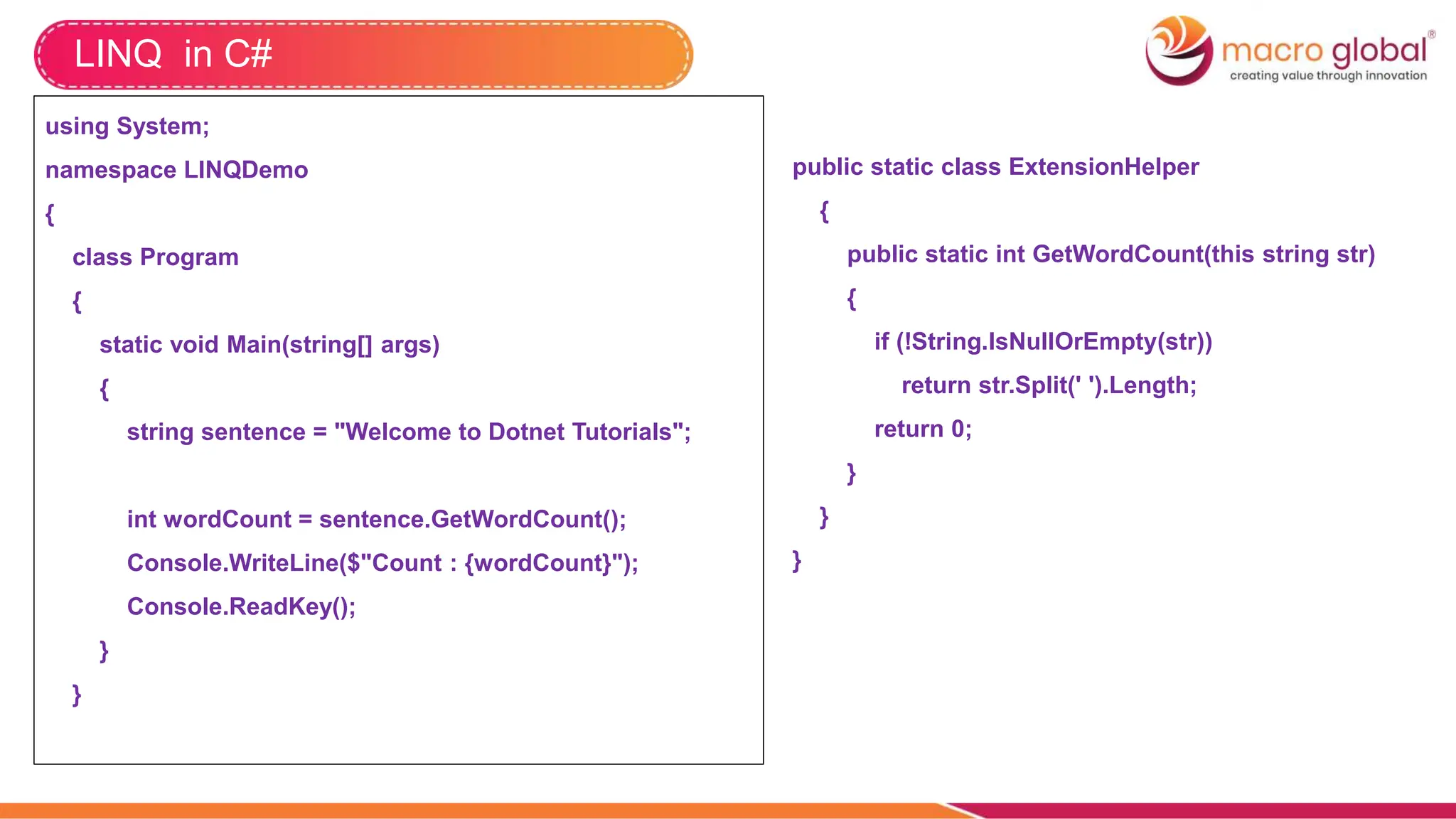 LINQ in C#
using System;
namespace LINQDemo
{
class Program
{
static void Main(string[] args)
{
string sentence = "Welcome to Dotnet Tutorials";
int wordCount = sentence.GetWordCount();
Console.WriteLine($"Count : {wordCount}");
Console.ReadKey();
}
}
public static class ExtensionHelper
{
public static int GetWordCount(this string str)
{
if (!String.IsNullOrEmpty(str))
return str.Split(' ').Length;
return 0;
}
}
}
 