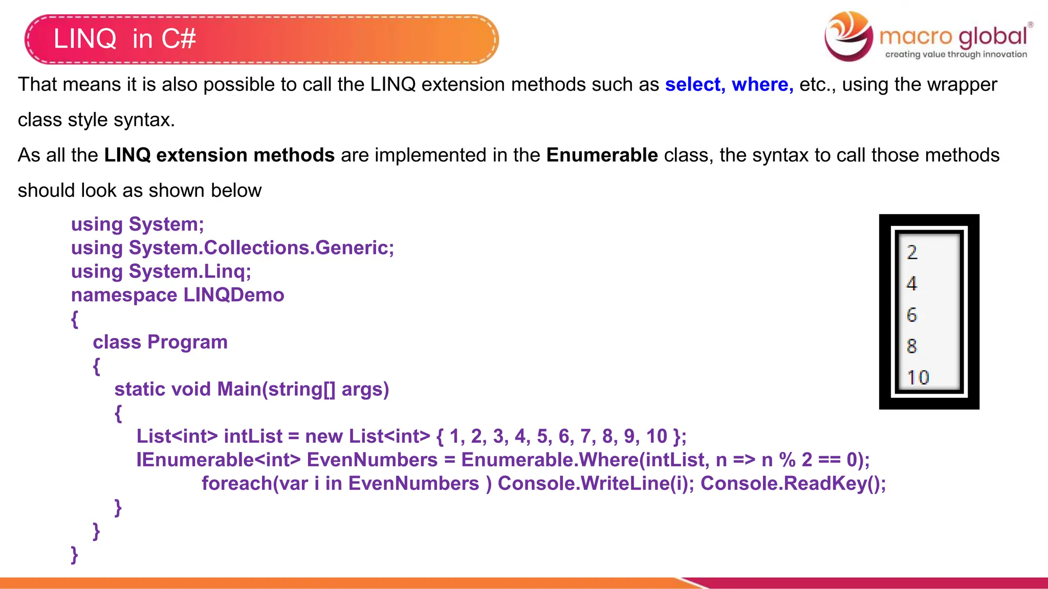 LINQ in C#
That means it is also possible to call the LINQ extension methods such as select, where, etc., using the wrapper
class style syntax.
As all the LINQ extension methods are implemented in the Enumerable class, the syntax to call those methods
should look as shown below
using System;
using System.Collections.Generic;
using System.Linq;
namespace LINQDemo
{
class Program
{
static void Main(string[] args)
{
List<int> intList = new List<int> { 1, 2, 3, 4, 5, 6, 7, 8, 9, 10 };
IEnumerable<int> EvenNumbers = Enumerable.Where(intList, n => n % 2 == 0);
foreach(var i in EvenNumbers ) Console.WriteLine(i); Console.ReadKey();
}
}
}
 