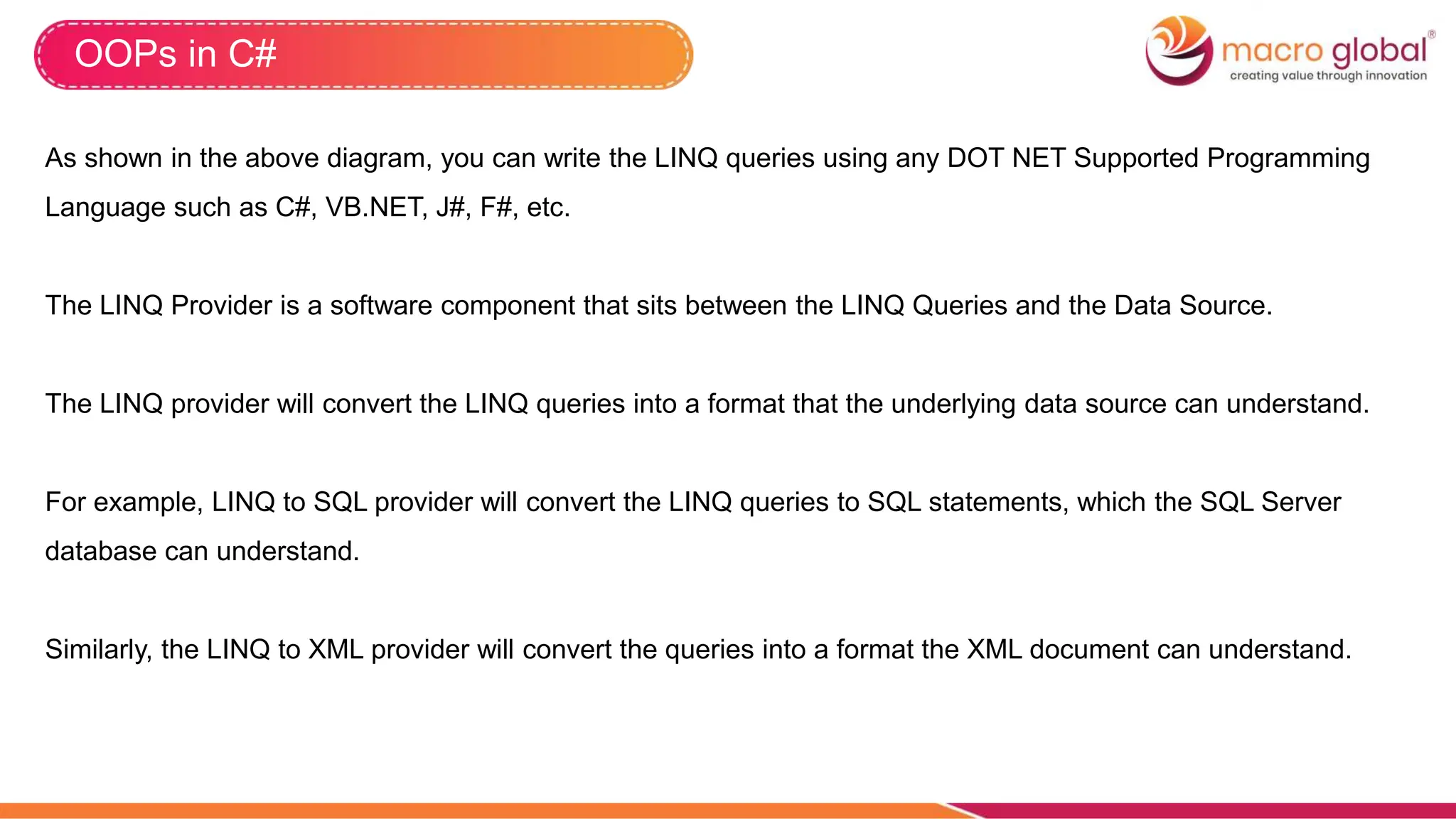 OOPs in C#
As shown in the above diagram, you can write the LINQ queries using any DOT NET Supported Programming
Language such as C#, VB.NET, J#, F#, etc.
The LINQ Provider is a software component that sits between the LINQ Queries and the Data Source.
The LINQ provider will convert the LINQ queries into a format that the underlying data source can understand.
For example, LINQ to SQL provider will convert the LINQ queries to SQL statements, which the SQL Server
database can understand.
Similarly, the LINQ to XML provider will convert the queries into a format the XML document can understand.
 