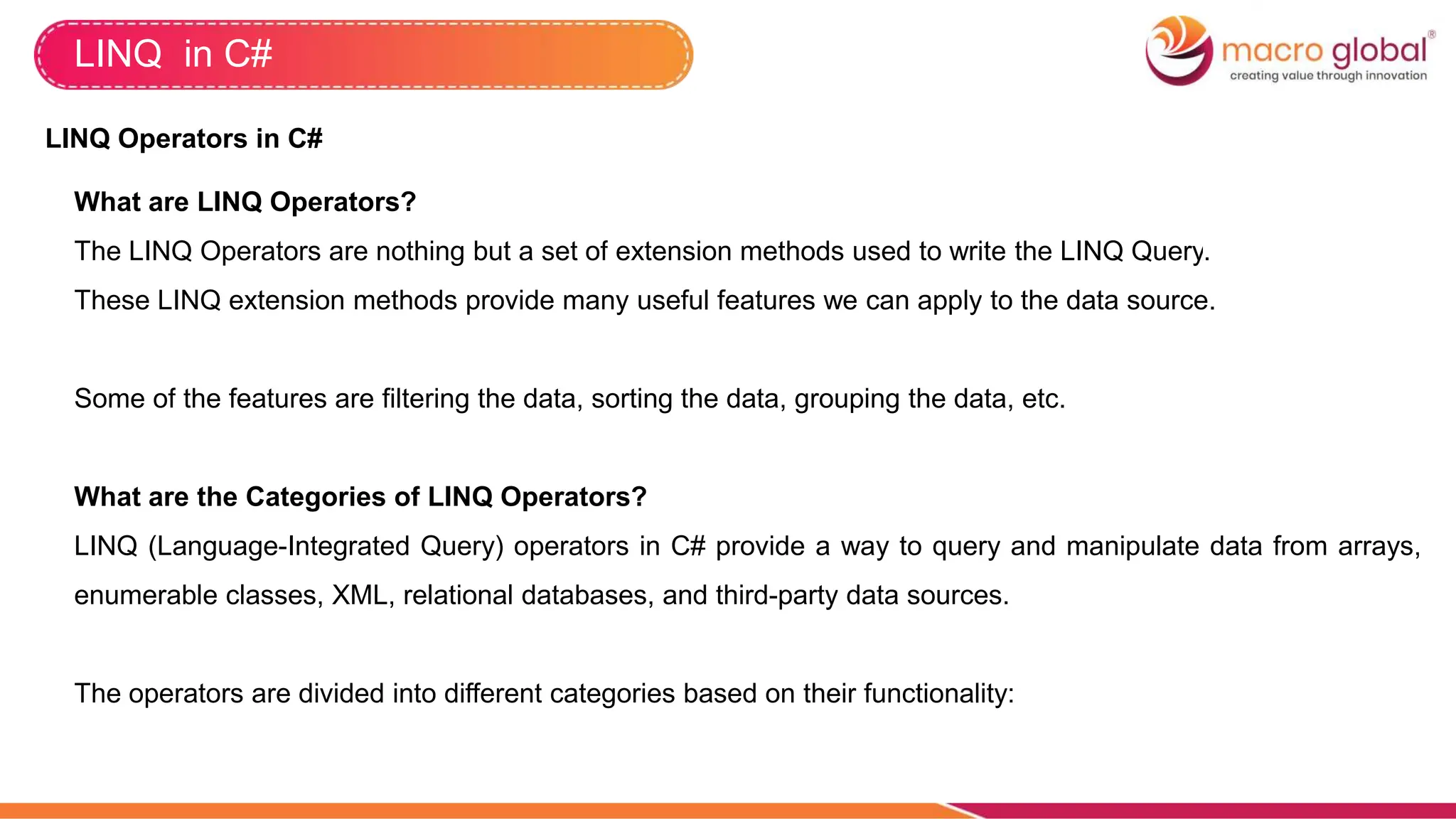 LINQ in C#
LINQ Operators in C#
What are LINQ Operators?
The LINQ Operators are nothing but a set of extension methods used to write the LINQ Query.
These LINQ extension methods provide many useful features we can apply to the data source.
Some of the features are filtering the data, sorting the data, grouping the data, etc.
What are the Categories of LINQ Operators?
LINQ (Language-Integrated Query) operators in C# provide a way to query and manipulate data from arrays,
enumerable classes, XML, relational databases, and third-party data sources.
The operators are divided into different categories based on their functionality:
 