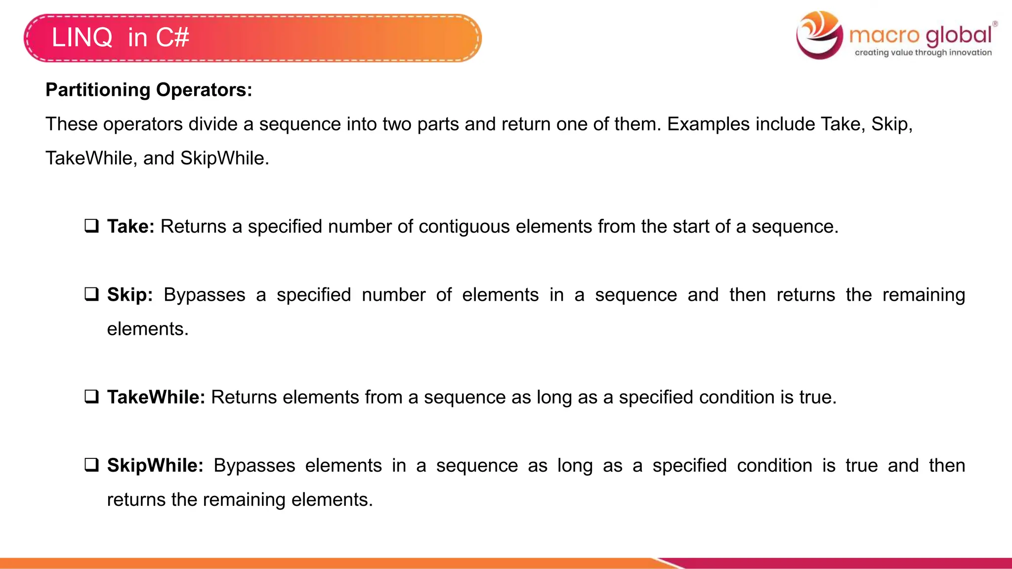 LINQ in C#
Partitioning Operators:
These operators divide a sequence into two parts and return one of them. Examples include Take, Skip,
TakeWhile, and SkipWhile.
 Take: Returns a specified number of contiguous elements from the start of a sequence.
 Skip: Bypasses a specified number of elements in a sequence and then returns the remaining
elements.
 TakeWhile: Returns elements from a sequence as long as a specified condition is true.
 SkipWhile: Bypasses elements in a sequence as long as a specified condition is true and then
returns the remaining elements.
 
