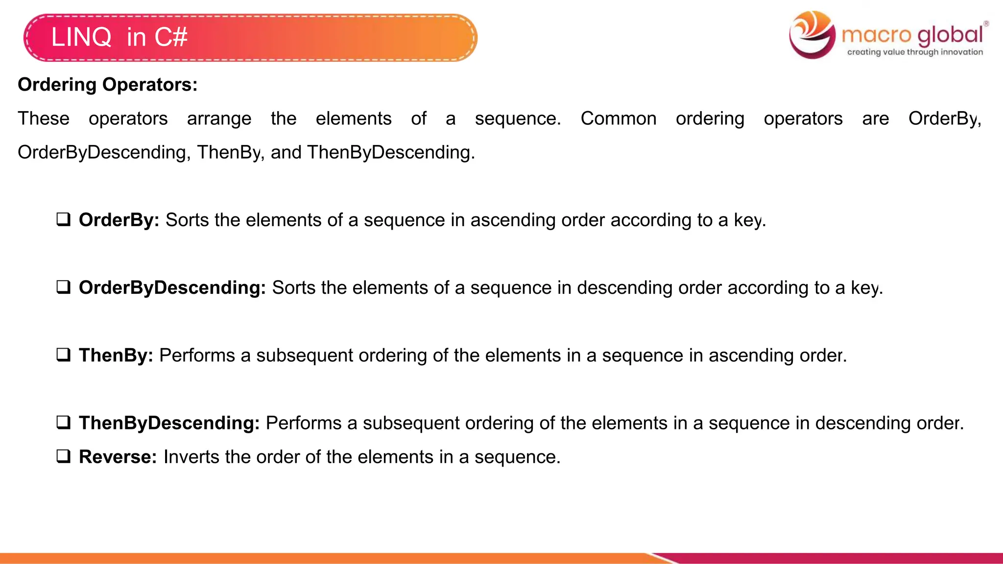 LINQ in C#
Ordering Operators:
These operators arrange the elements of a sequence. Common ordering operators are OrderBy,
OrderByDescending, ThenBy, and ThenByDescending.
 OrderBy: Sorts the elements of a sequence in ascending order according to a key.
 OrderByDescending: Sorts the elements of a sequence in descending order according to a key.
 ThenBy: Performs a subsequent ordering of the elements in a sequence in ascending order.
 ThenByDescending: Performs a subsequent ordering of the elements in a sequence in descending order.
 Reverse: Inverts the order of the elements in a sequence.
 
