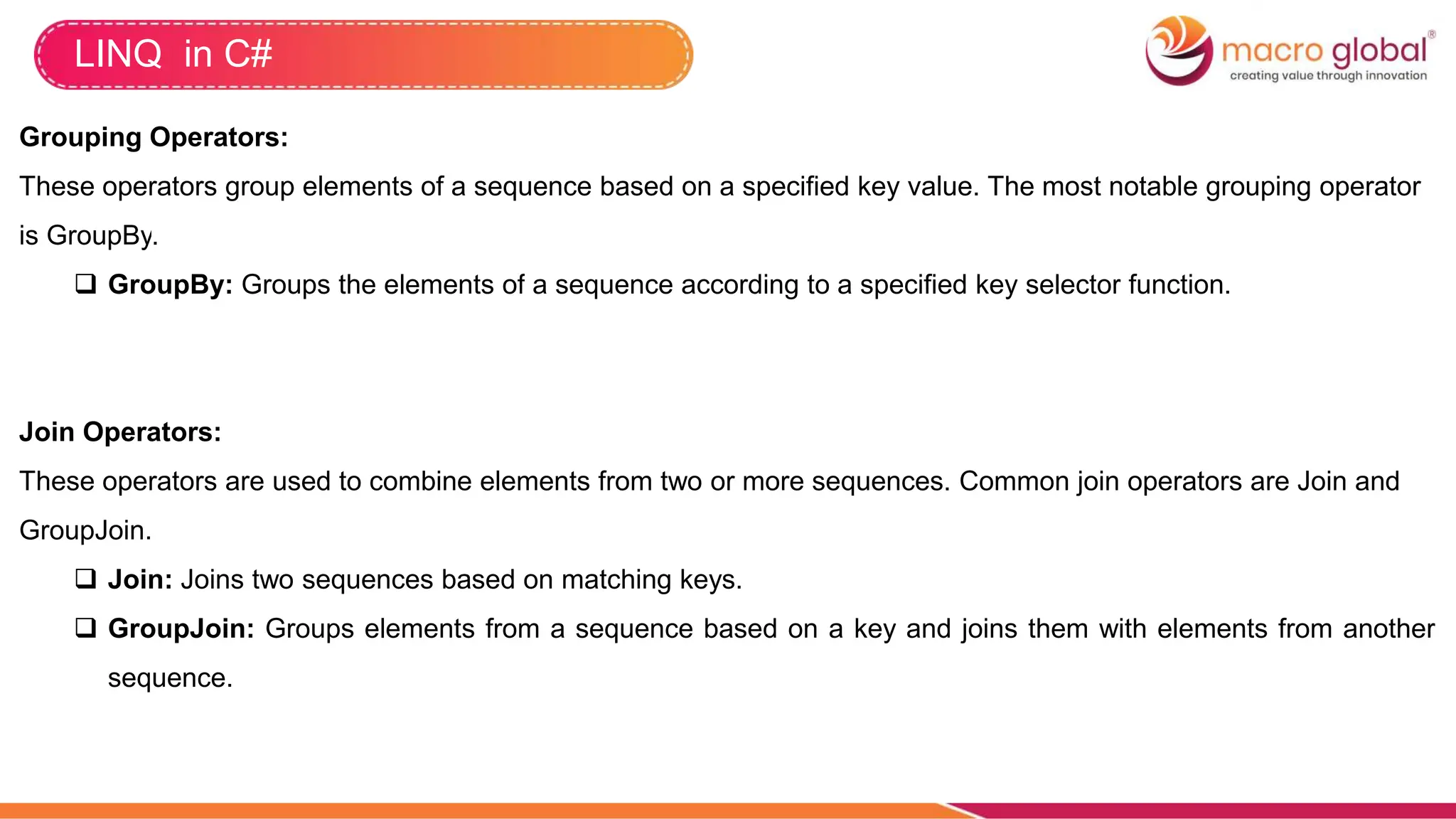LINQ in C#
Grouping Operators:
These operators group elements of a sequence based on a specified key value. The most notable grouping operator
is GroupBy.
 GroupBy: Groups the elements of a sequence according to a specified key selector function.
Join Operators:
These operators are used to combine elements from two or more sequences. Common join operators are Join and
GroupJoin.
 Join: Joins two sequences based on matching keys.
 GroupJoin: Groups elements from a sequence based on a key and joins them with elements from another
sequence.
 