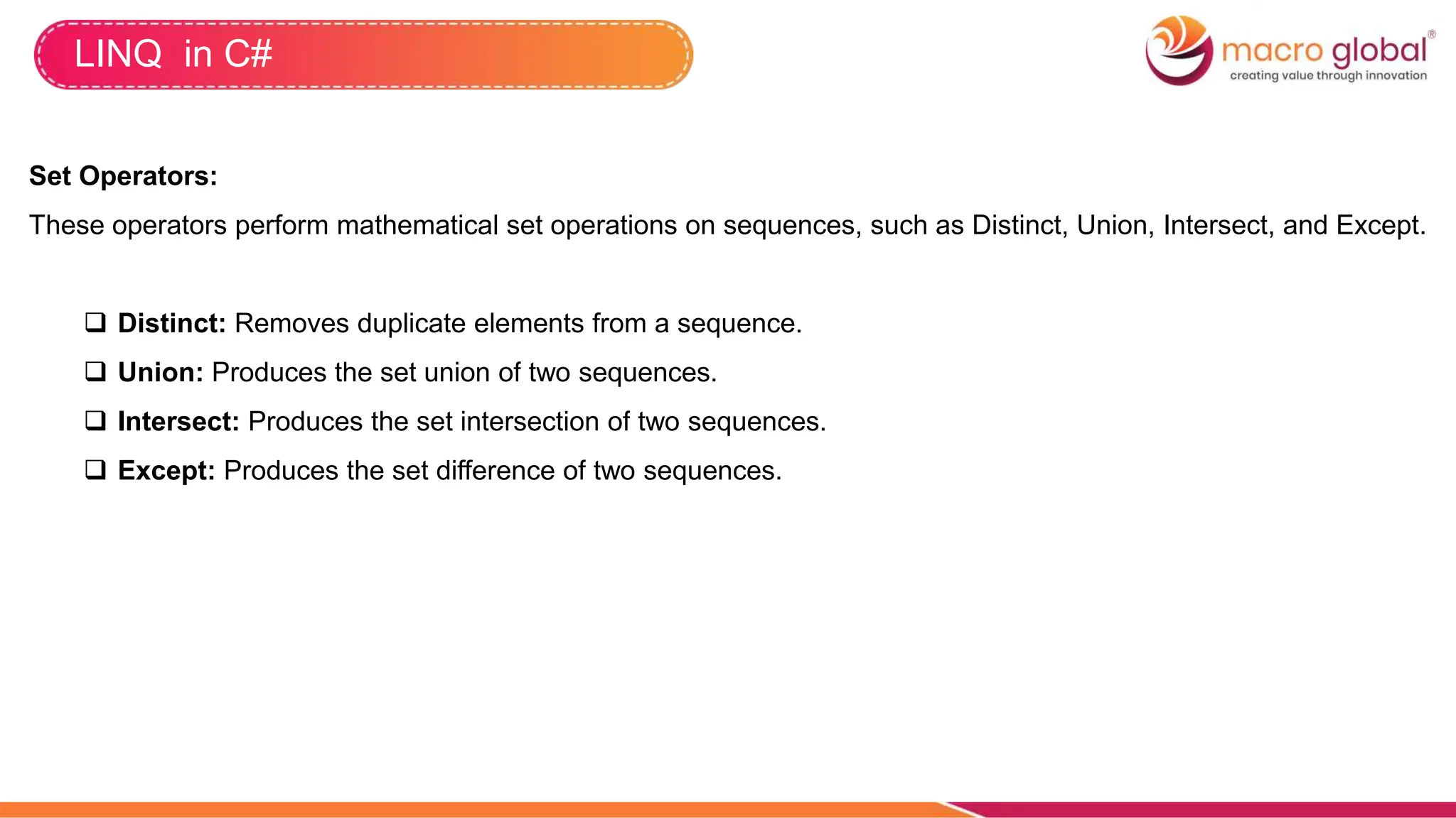 LINQ in C#
Set Operators:
These operators perform mathematical set operations on sequences, such as Distinct, Union, Intersect, and Except.
 Distinct: Removes duplicate elements from a sequence.
 Union: Produces the set union of two sequences.
 Intersect: Produces the set intersection of two sequences.
 Except: Produces the set difference of two sequences.
 