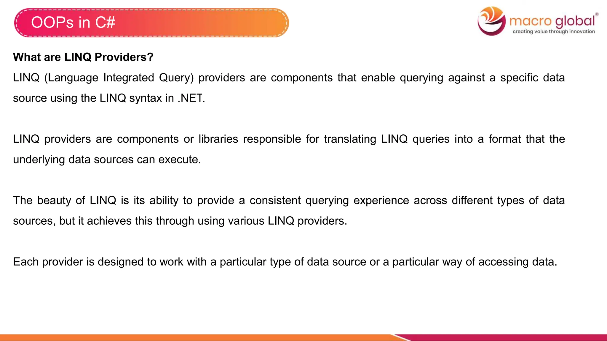 OOPs in C#
What are LINQ Providers?
LINQ (Language Integrated Query) providers are components that enable querying against a specific data
source using the LINQ syntax in .NET.
LINQ providers are components or libraries responsible for translating LINQ queries into a format that the
underlying data sources can execute.
The beauty of LINQ is its ability to provide a consistent querying experience across different types of data
sources, but it achieves this through using various LINQ providers.
Each provider is designed to work with a particular type of data source or a particular way of accessing data.
 