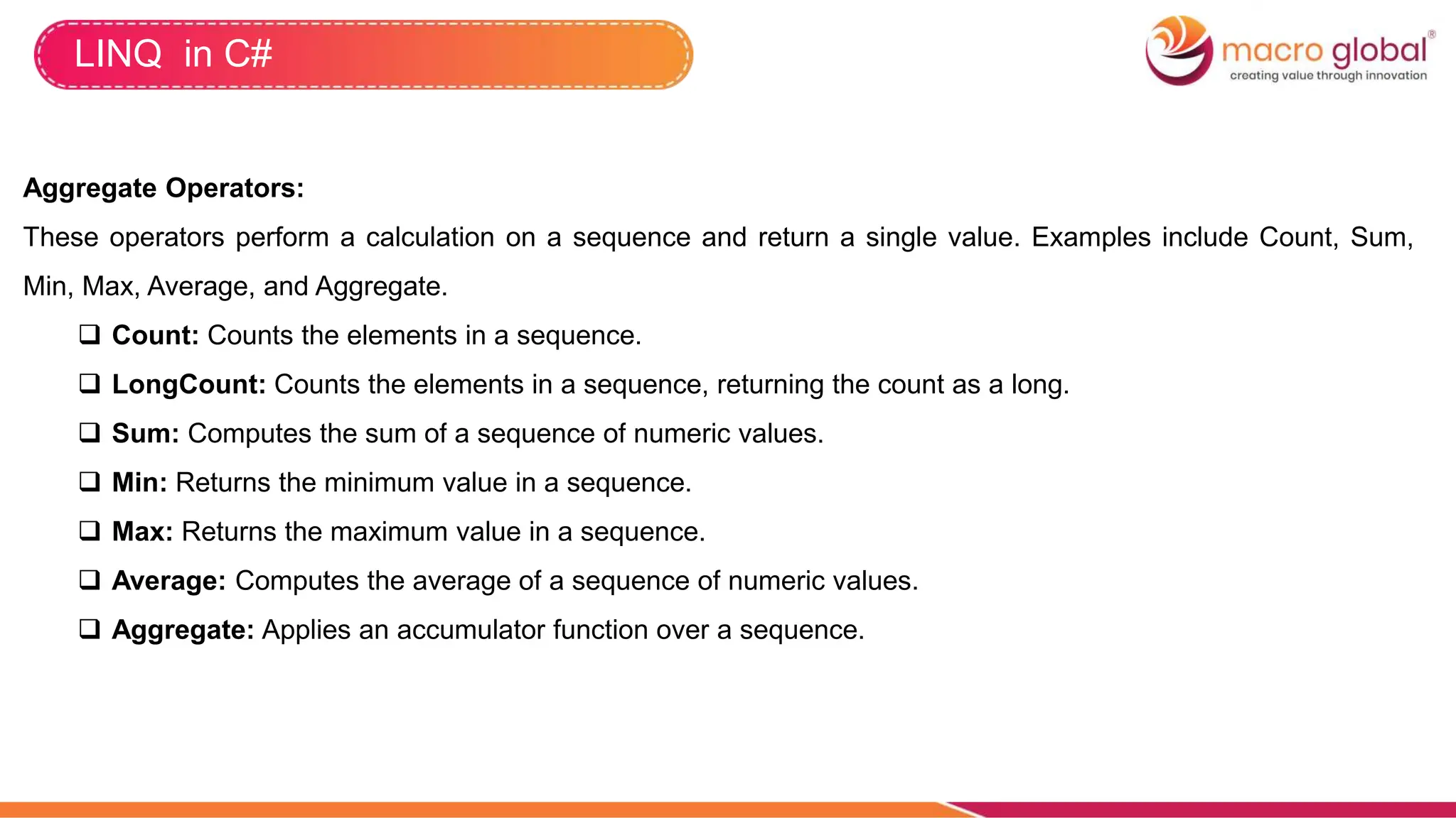 LINQ in C#
Aggregate Operators:
These operators perform a calculation on a sequence and return a single value. Examples include Count, Sum,
Min, Max, Average, and Aggregate.
 Count: Counts the elements in a sequence.
 LongCount: Counts the elements in a sequence, returning the count as a long.
 Sum: Computes the sum of a sequence of numeric values.
 Min: Returns the minimum value in a sequence.
 Max: Returns the maximum value in a sequence.
 Average: Computes the average of a sequence of numeric values.
 Aggregate: Applies an accumulator function over a sequence.
 