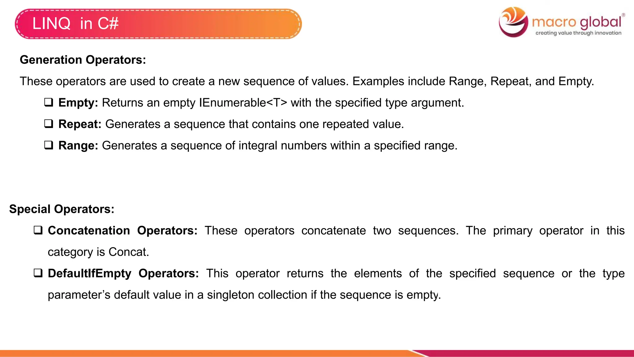 LINQ in C#
Generation Operators:
These operators are used to create a new sequence of values. Examples include Range, Repeat, and Empty.
 Empty: Returns an empty IEnumerable<T> with the specified type argument.
 Repeat: Generates a sequence that contains one repeated value.
 Range: Generates a sequence of integral numbers within a specified range.
Special Operators:
 Concatenation Operators: These operators concatenate two sequences. The primary operator in this
category is Concat.
 DefaultIfEmpty Operators: This operator returns the elements of the specified sequence or the type
parameter’s default value in a singleton collection if the sequence is empty.
 
