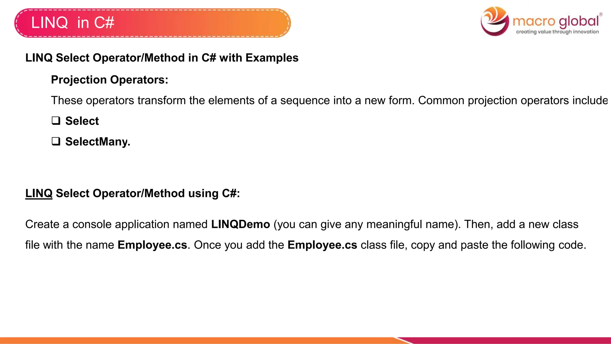 LINQ in C#
LINQ Select Operator/Method in C# with Examples
Projection Operators:
These operators transform the elements of a sequence into a new form. Common projection operators include
 Select
 SelectMany.
LINQ Select Operator/Method using C#:
Create a console application named LINQDemo (you can give any meaningful name). Then, add a new class
file with the name Employee.cs. Once you add the Employee.cs class file, copy and paste the following code.
 