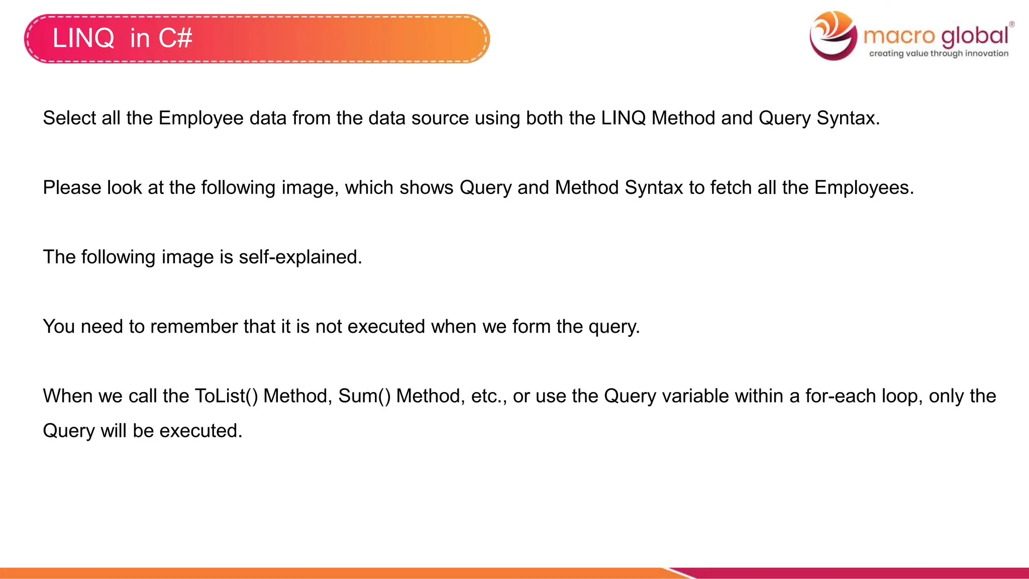LINQ in C#
Select all the Employee data from the data source using both the LINQ Method and Query Syntax.
Please look at the following image, which shows Query and Method Syntax to fetch all the Employees.
The following image is self-explained.
You need to remember that it is not executed when we form the query.
When we call the ToList() Method, Sum() Method, etc., or use the Query variable within a for-each loop, only the
Query will be executed.
 