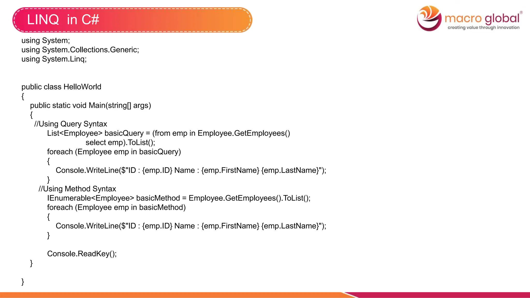LINQ in C#
using System;
using System.Collections.Generic;
using System.Linq;
public class HelloWorld
{
public static void Main(string[] args)
{
//Using Query Syntax
List<Employee> basicQuery = (from emp in Employee.GetEmployees()
select emp).ToList();
foreach (Employee emp in basicQuery)
{
Console.WriteLine($"ID : {emp.ID} Name : {emp.FirstName} {emp.LastName}");
}
//Using Method Syntax
IEnumerable<Employee> basicMethod = Employee.GetEmployees().ToList();
foreach (Employee emp in basicMethod)
{
Console.WriteLine($"ID : {emp.ID} Name : {emp.FirstName} {emp.LastName}");
}
Console.ReadKey();
}
}
 