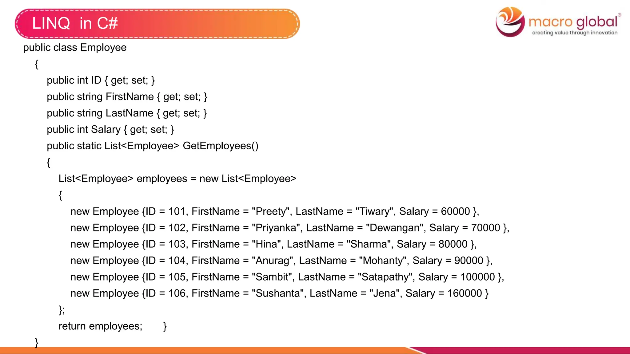 LINQ in C#
public class Employee
{
public int ID { get; set; }
public string FirstName { get; set; }
public string LastName { get; set; }
public int Salary { get; set; }
public static List<Employee> GetEmployees()
{
List<Employee> employees = new List<Employee>
{
new Employee {ID = 101, FirstName = "Preety", LastName = "Tiwary", Salary = 60000 },
new Employee {ID = 102, FirstName = "Priyanka", LastName = "Dewangan", Salary = 70000 },
new Employee {ID = 103, FirstName = "Hina", LastName = "Sharma", Salary = 80000 },
new Employee {ID = 104, FirstName = "Anurag", LastName = "Mohanty", Salary = 90000 },
new Employee {ID = 105, FirstName = "Sambit", LastName = "Satapathy", Salary = 100000 },
new Employee {ID = 106, FirstName = "Sushanta", LastName = "Jena", Salary = 160000 }
};
return employees; }
}
 