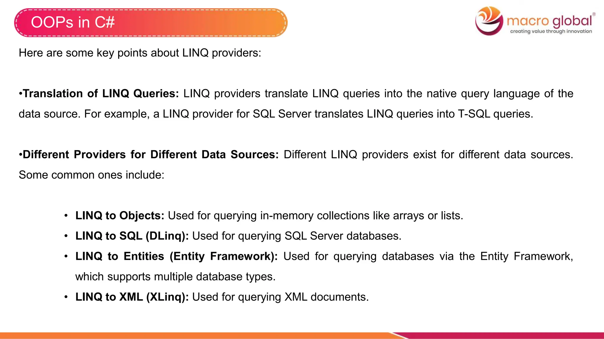 OOPs in C#
Here are some key points about LINQ providers:
•Translation of LINQ Queries: LINQ providers translate LINQ queries into the native query language of the
data source. For example, a LINQ provider for SQL Server translates LINQ queries into T-SQL queries.
•Different Providers for Different Data Sources: Different LINQ providers exist for different data sources.
Some common ones include:
• LINQ to Objects: Used for querying in-memory collections like arrays or lists.
• LINQ to SQL (DLinq): Used for querying SQL Server databases.
• LINQ to Entities (Entity Framework): Used for querying databases via the Entity Framework,
which supports multiple database types.
• LINQ to XML (XLinq): Used for querying XML documents.
 