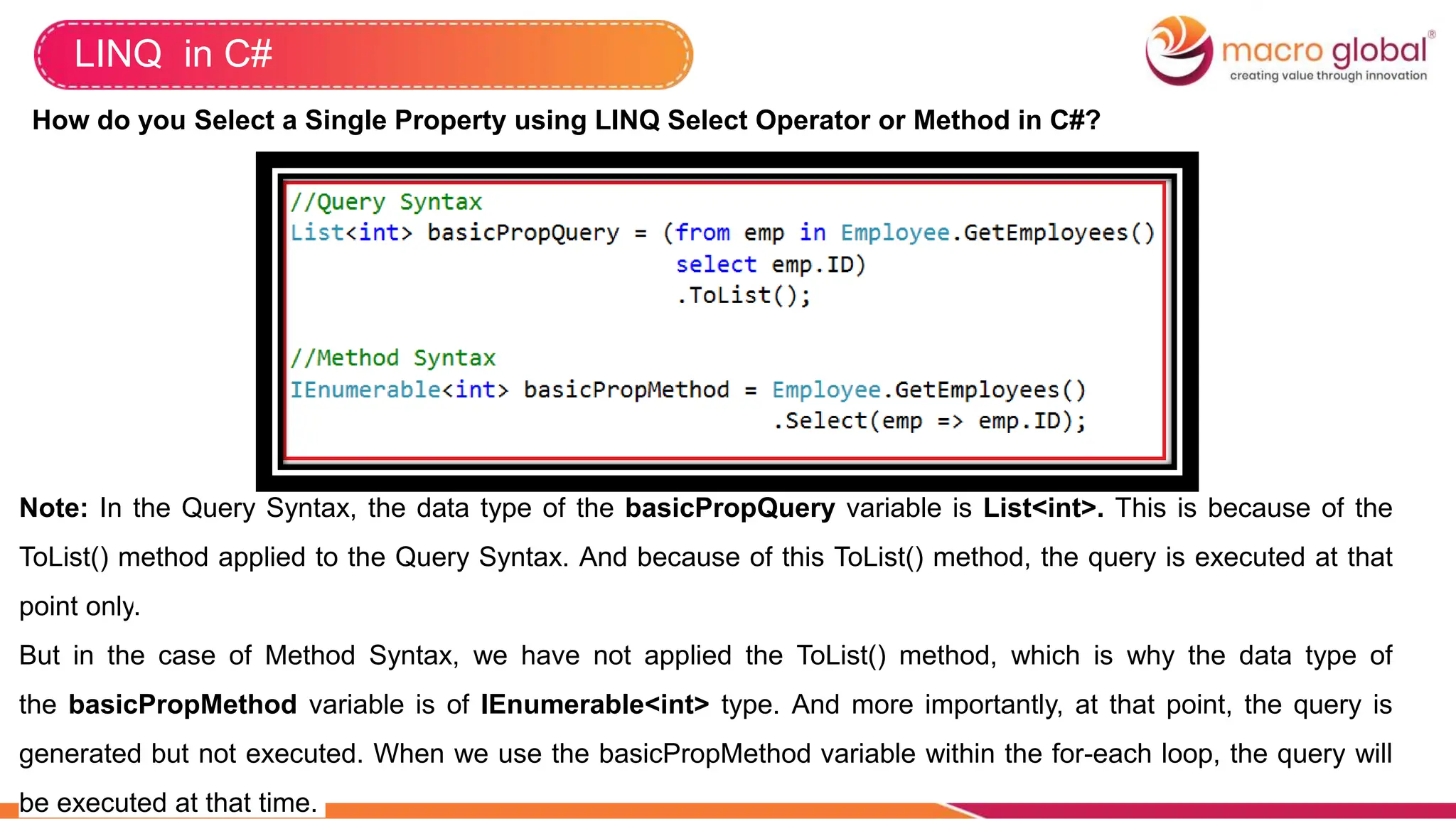 LINQ in C#
How do you Select a Single Property using LINQ Select Operator or Method in C#?
Note: In the Query Syntax, the data type of the basicPropQuery variable is List<int>. This is because of the
ToList() method applied to the Query Syntax. And because of this ToList() method, the query is executed at that
point only.
But in the case of Method Syntax, we have not applied the ToList() method, which is why the data type of
the basicPropMethod variable is of IEnumerable<int> type. And more importantly, at that point, the query is
generated but not executed. When we use the basicPropMethod variable within the for-each loop, the query will
be executed at that time.
 