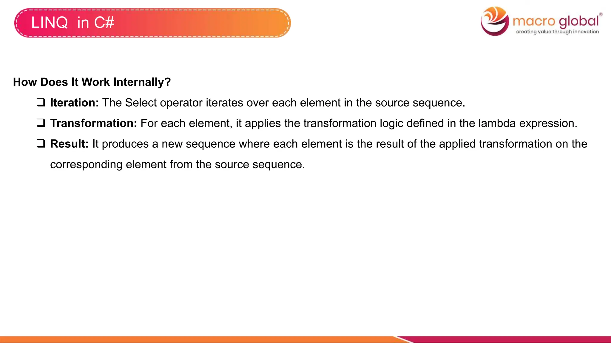 LINQ in C#
How Does It Work Internally?
 Iteration: The Select operator iterates over each element in the source sequence.
 Transformation: For each element, it applies the transformation logic defined in the lambda expression.
 Result: It produces a new sequence where each element is the result of the applied transformation on the
corresponding element from the source sequence.
 