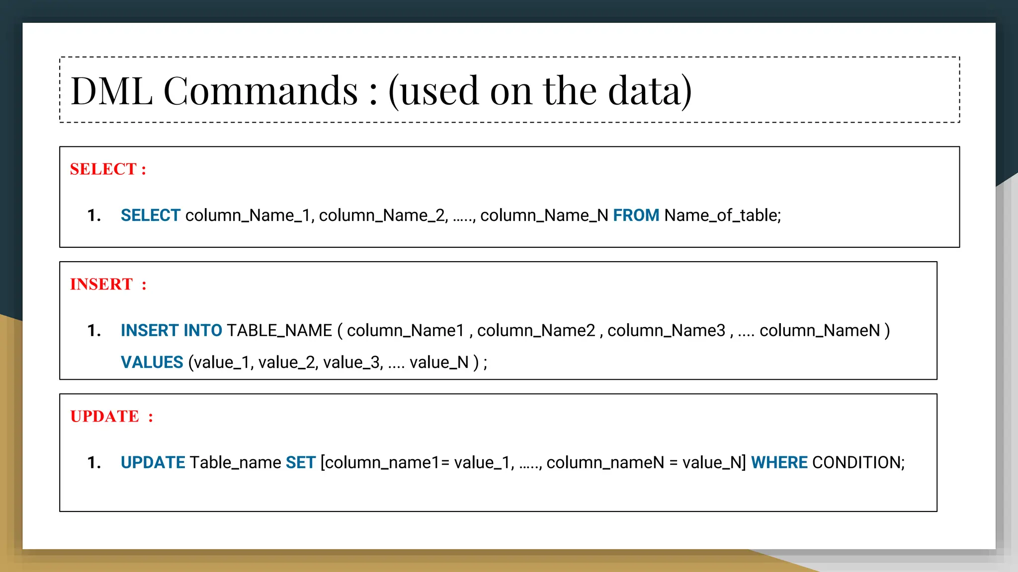 DML Commands : (used on the data)
SELECT :
1. SELECT column_Name_1, column_Name_2, ….., column_Name_N FROM Name_of_table;
INSERT :
1. INSERT INTO TABLE_NAME ( column_Name1 , column_Name2 , column_Name3 , .... column_NameN )
VALUES (value_1, value_2, value_3, .... value_N ) ;
UPDATE :
1. UPDATE Table_name SET [column_name1= value_1, ….., column_nameN = value_N] WHERE CONDITION;
 