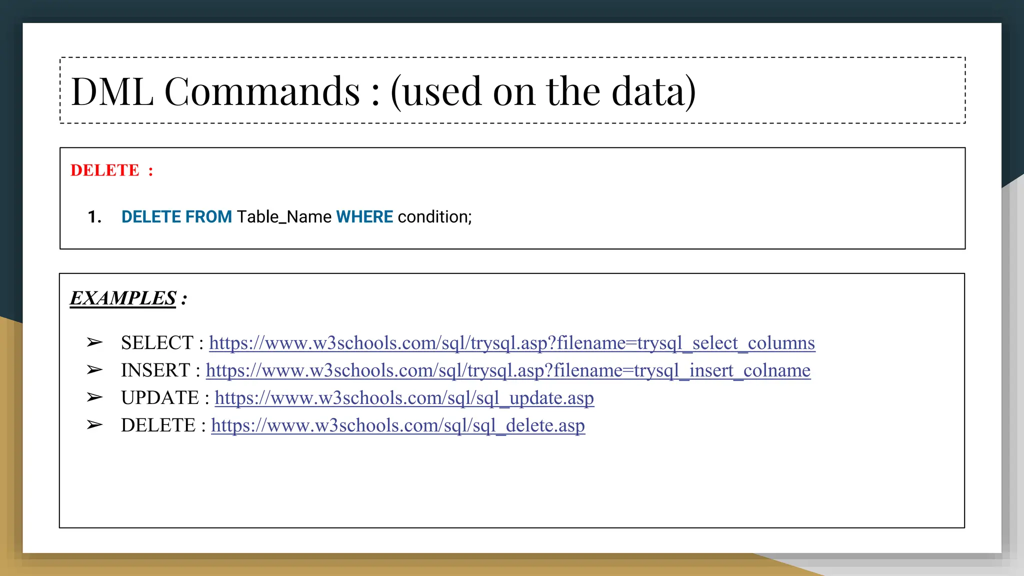 DML Commands : (used on the data)
DELETE :
1. DELETE FROM Table_Name WHERE condition;
EXAMPLES :
➢ SELECT : https://www.w3schools.com/sql/trysql.asp?filename=trysql_select_columns
➢ INSERT : https://www.w3schools.com/sql/trysql.asp?filename=trysql_insert_colname
➢ UPDATE : https://www.w3schools.com/sql/sql_update.asp
➢ DELETE : https://www.w3schools.com/sql/sql_delete.asp
 