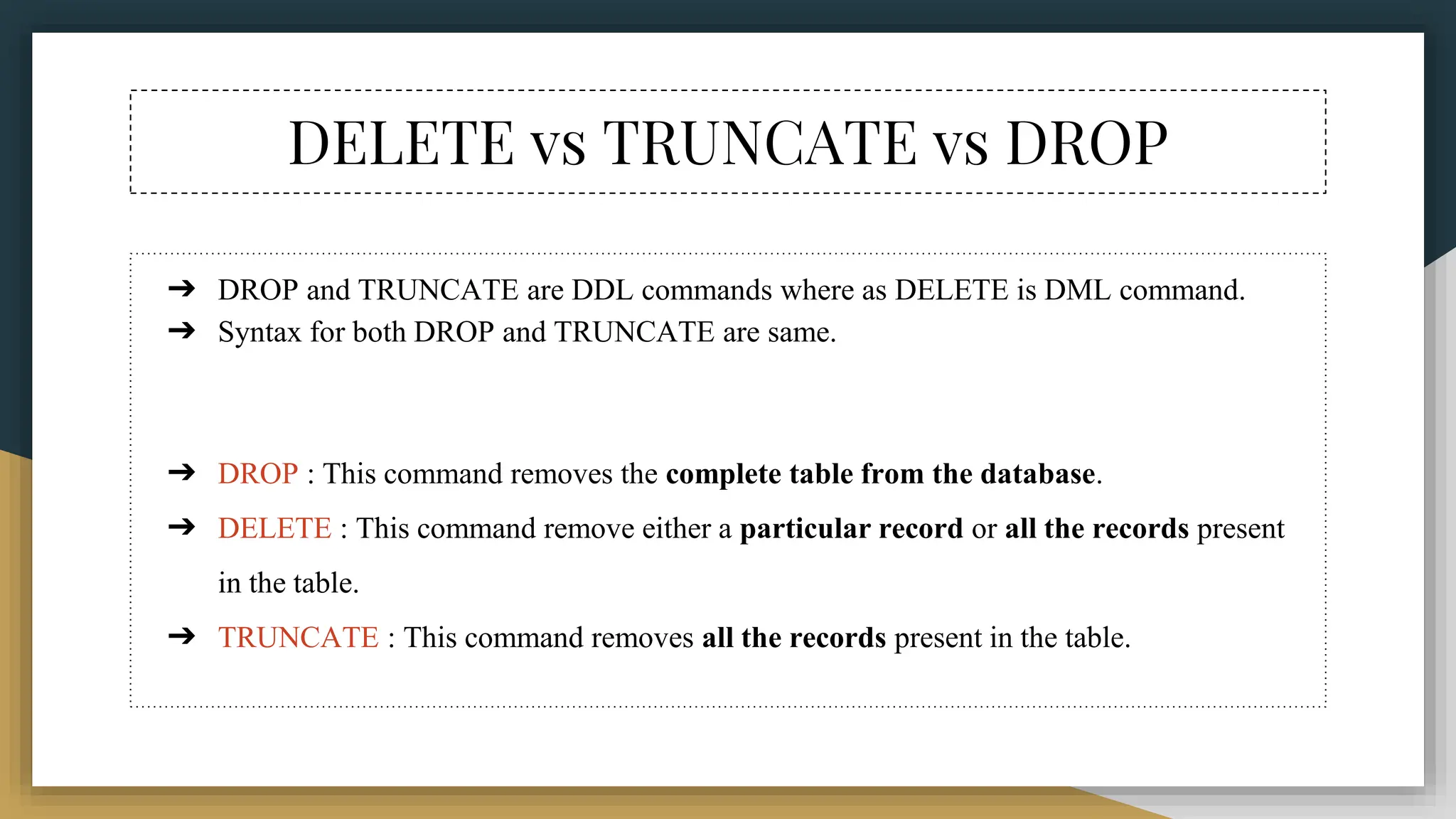 DELETE vs TRUNCATE vs DROP
➔ DROP and TRUNCATE are DDL commands where as DELETE is DML command.
➔ Syntax for both DROP and TRUNCATE are same.
➔ DROP : This command removes the complete table from the database.
➔ DELETE : This command remove either a particular record or all the records present
in the table.
➔ TRUNCATE : This command removes all the records present in the table.
 