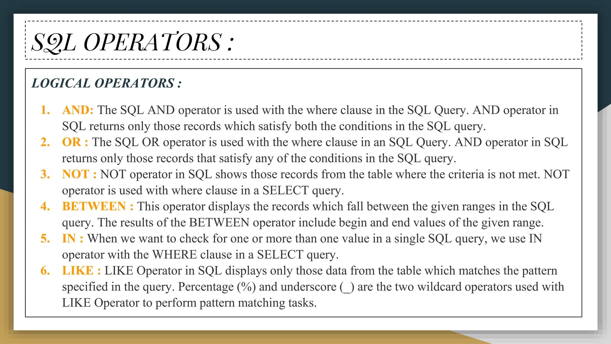 SQL OPERATORS :
LOGICAL OPERATORS :
1. AND: The SQL AND operator is used with the where clause in the SQL Query. AND operator in
SQL returns only those records which satisfy both the conditions in the SQL query.
2. OR : The SQL OR operator is used with the where clause in an SQL Query. AND operator in SQL
returns only those records that satisfy any of the conditions in the SQL query.
3. NOT : NOT operator in SQL shows those records from the table where the criteria is not met. NOT
operator is used with where clause in a SELECT query.
4. BETWEEN : This operator displays the records which fall between the given ranges in the SQL
query. The results of the BETWEEN operator include begin and end values of the given range.
5. IN : When we want to check for one or more than one value in a single SQL query, we use IN
operator with the WHERE clause in a SELECT query.
6. LIKE : LIKE Operator in SQL displays only those data from the table which matches the pattern
specified in the query. Percentage (%) and underscore (_) are the two wildcard operators used with
LIKE Operator to perform pattern matching tasks.
 