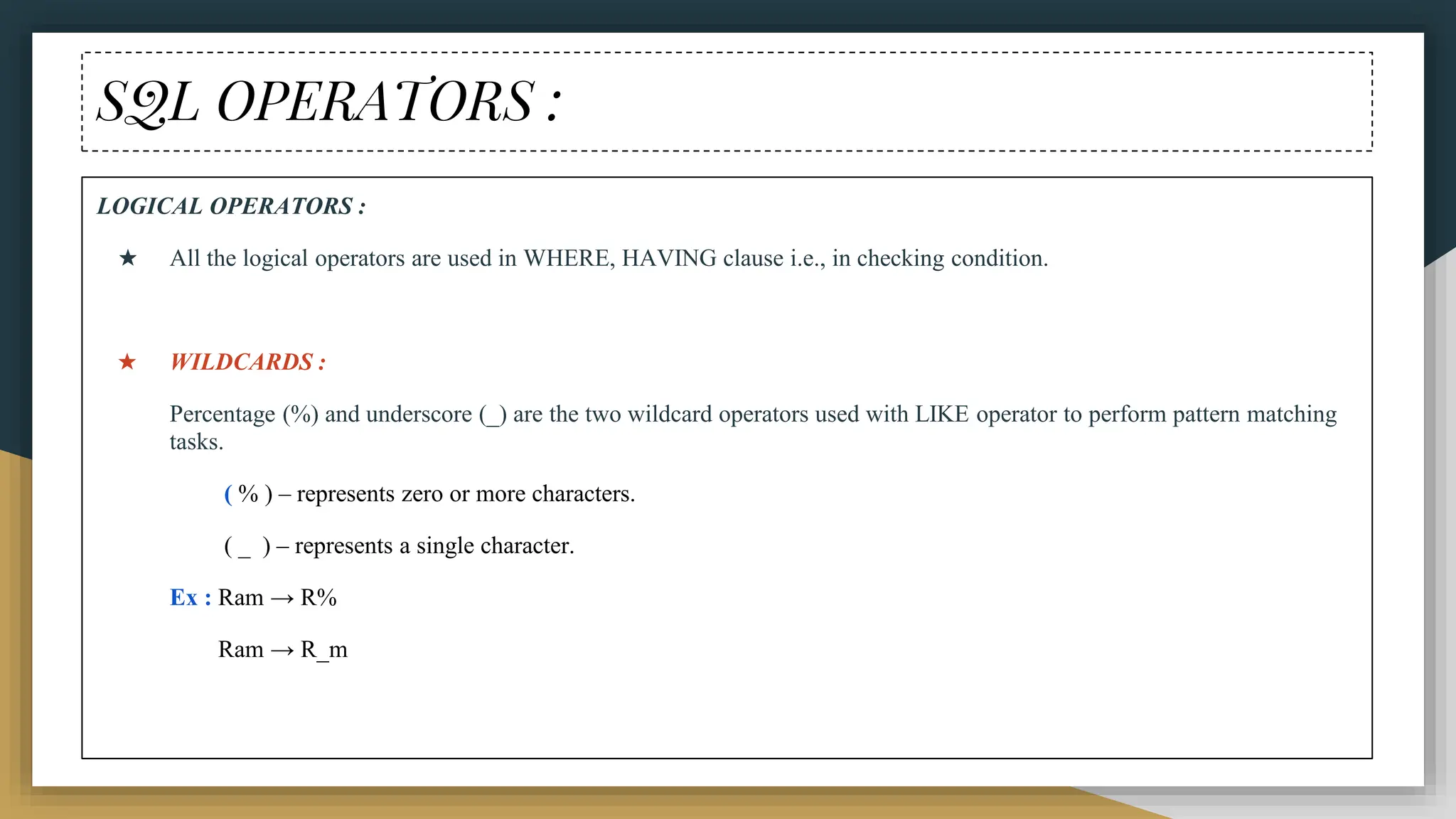 SQL OPERATORS :
LOGICAL OPERATORS :
★ All the logical operators are used in WHERE, HAVING clause i.e., in checking condition.
★ WILDCARDS :
Percentage (%) and underscore (_) are the two wildcard operators used with LIKE operator to perform pattern matching
tasks.
( % ) – represents zero or more characters.
( _ ) – represents a single character.
Ex : Ram → R%
Ram → R_m
 