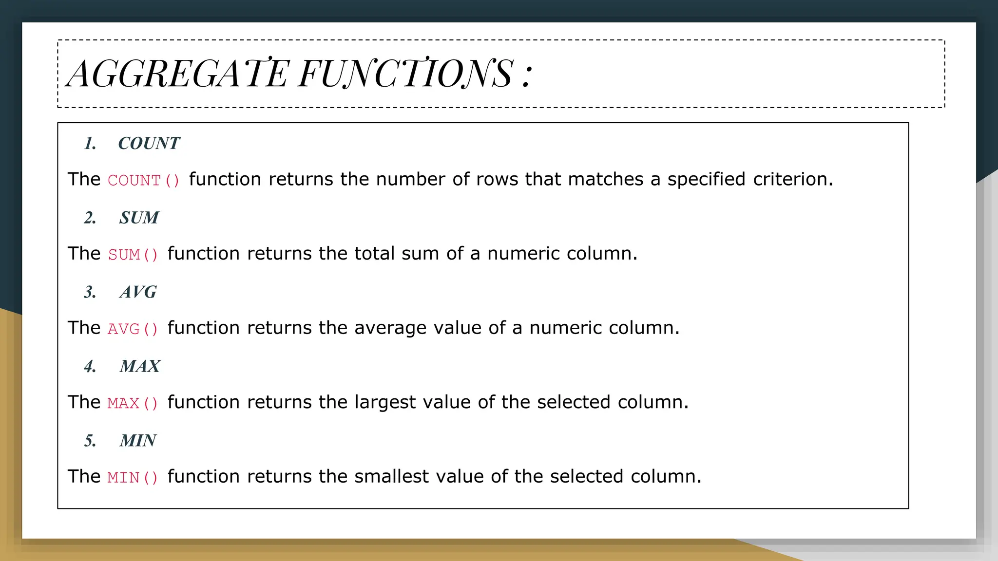 AGGREGATE FUNCTIONS :
1. COUNT
The COUNT() function returns the number of rows that matches a specified criterion.
2. SUM
The SUM() function returns the total sum of a numeric column.
3. AVG
The AVG() function returns the average value of a numeric column.
4. MAX
The MAX() function returns the largest value of the selected column.
5. MIN
The MIN() function returns the smallest value of the selected column.
 