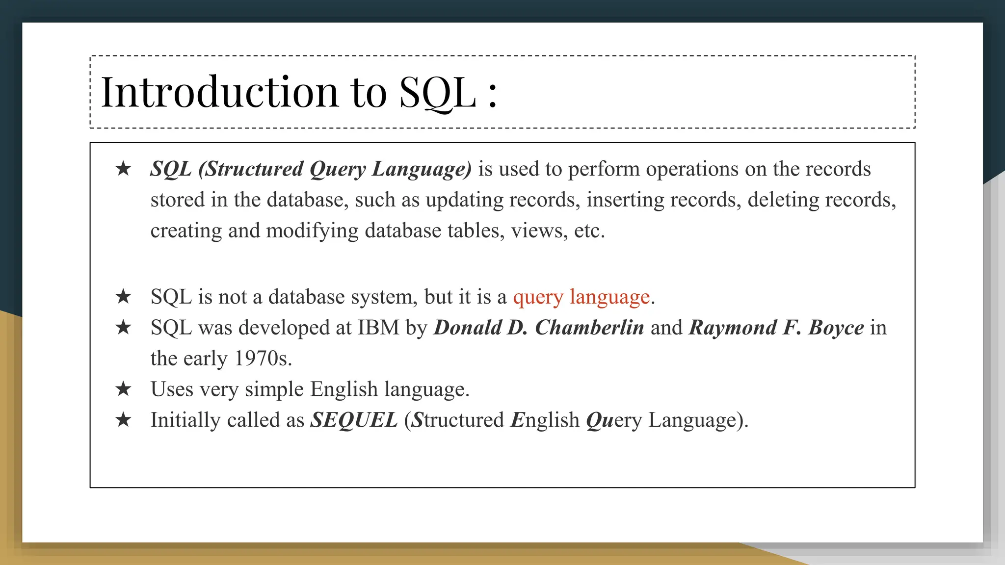 Introduction to SQL :
★ SQL (Structured Query Language) is used to perform operations on the records
stored in the database, such as updating records, inserting records, deleting records,
creating and modifying database tables, views, etc.
★ SQL is not a database system, but it is a query language.
★ SQL was developed at IBM by Donald D. Chamberlin and Raymond F. Boyce in
the early 1970s.
★ Uses very simple English language.
★ Initially called as SEQUEL (Structured English Query Language).
 