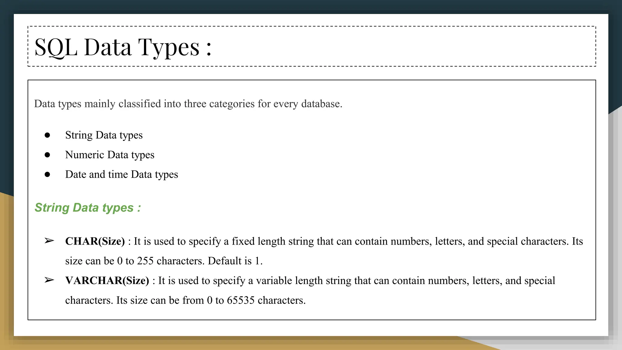 SQL Data Types :
Data types mainly classified into three categories for every database.
● String Data types
● Numeric Data types
● Date and time Data types
String Data types :
➢ CHAR(Size) : It is used to specify a fixed length string that can contain numbers, letters, and special characters. Its
size can be 0 to 255 characters. Default is 1.
➢ VARCHAR(Size) : It is used to specify a variable length string that can contain numbers, letters, and special
characters. Its size can be from 0 to 65535 characters.
 