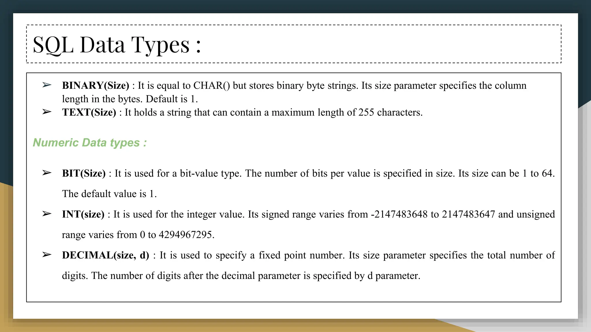 SQL Data Types :
➢ BINARY(Size) : It is equal to CHAR() but stores binary byte strings. Its size parameter specifies the column
length in the bytes. Default is 1.
➢ TEXT(Size) : It holds a string that can contain a maximum length of 255 characters.
Numeric Data types :
➢ BIT(Size) : It is used for a bit-value type. The number of bits per value is specified in size. Its size can be 1 to 64.
The default value is 1.
➢ INT(size) : It is used for the integer value. Its signed range varies from -2147483648 to 2147483647 and unsigned
range varies from 0 to 4294967295.
➢ DECIMAL(size, d) : It is used to specify a fixed point number. Its size parameter specifies the total number of
digits. The number of digits after the decimal parameter is specified by d parameter.
 