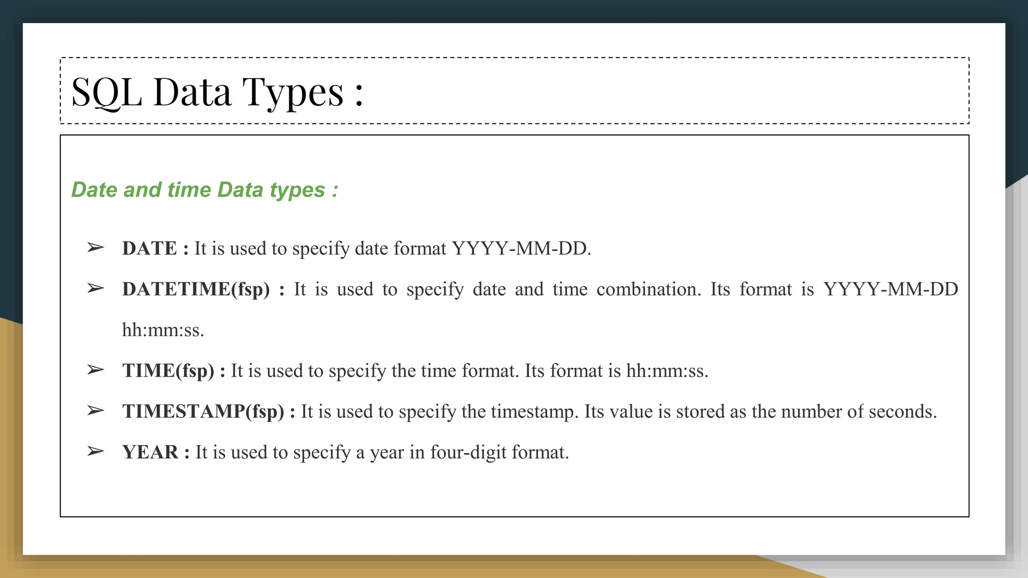 SQL Data Types :
Date and time Data types :
➢ DATE : It is used to specify date format YYYY-MM-DD.
➢ DATETIME(fsp) : It is used to specify date and time combination. Its format is YYYY-MM-DD
hh:mm:ss.
➢ TIME(fsp) : It is used to specify the time format. Its format is hh:mm:ss.
➢ TIMESTAMP(fsp) : It is used to specify the timestamp. Its value is stored as the number of seconds.
➢ YEAR : It is used to specify a year in four-digit format.
 