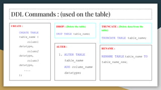 DDL Commands : (used on the table)
CREATE :
CREATE TABLE
table_name (
column1
datatype,
column2
datatype,
column3
datatype,
....
);
DROP : (Delete the table)
DROP TABLE table_name;
ALTER :
1. ALTER TABLE
table_name
ADD column_name
datatype;
TRUNCATE : (Delete data from the
table)
TRUNCATE TABLE table_name;
RENAME :
RENAME TABLE table_name TO
table_name_new ;
 