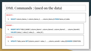 DML Commands : (used on the data)
SELECT :
1. SELECT column_Name_1, column_Name_2, ….., column_Name_N FROM Name_of_table;
INSERT :
1. INSERT INTO TABLE_NAME ( column_Name1 , column_Name2 , column_Name3 , .... column_NameN )
VALUES (value_1, value_2, value_3, .... value_N ) ;
UPDATE :
1. UPDATE Table_name SET [column_name1= value_1, ….., column_nameN = value_N] WHERE CONDITION;
 
