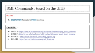 DML Commands : (used on the data)
DELETE :
1. DELETE FROM Table_Name WHERE condition;
EXAMPLES :
➢ SELECT : https://www.w3schools.com/sql/trysql.asp?filename=trysql_select_columns
➢ INSERT : https://www.w3schools.com/sql/trysql.asp?filename=trysql_insert_colname
➢ UPDATE : https://www.w3schools.com/sql/sql_update.asp
➢ DELETE : https://www.w3schools.com/sql/sql_delete.asp
 