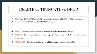 DELETE vs TRUNCATE vs DROP
➔ DROP and TRUNCATE are DDL commands where as DELETE is DML command.
➔ Syntax for both DROP and TRUNCATE are same.
➔ DROP : This command removes the complete table from the database.
➔ DELETE : This command remove either a particular record or all the records present
in the table.
➔ TRUNCATE : This command removes all the records present in the table.
 