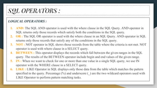 SQL OPERATORS :
LOGICAL OPERATORS :
1. AND: The SQL AND operator is used with the where clause in the SQL Query. AND operator in
SQL returns only those records which satisfy both the conditions in the SQL query.
2. OR : The SQL OR operator is used with the where clause in an SQL Query. AND operator in SQL
returns only those records that satisfy any of the conditions in the SQL query.
3. NOT : NOT operator in SQL shows those records from the table where the criteria is not met. NOT
operator is used with where clause in a SELECT query.
4. BETWEEN : This operator displays the records which fall between the given ranges in the SQL
query. The results of the BETWEEN operator include begin and end values of the given range.
5. IN : When we want to check for one or more than one value in a single SQL query, we use IN
operator with the WHERE clause in a SELECT query.
6. LIKE : LIKE Operator in SQL displays only those data from the table which matches the pattern
specified in the query. Percentage (%) and underscore (_) are the two wildcard operators used with
LIKE Operator to perform pattern matching tasks.
 