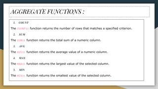 AGGREGATE FUNCTIONS :
1. COUNT
The COUNT() function returns the number of rows that matches a specified criterion.
2. SUM
The SUM() function returns the total sum of a numeric column.
3. AVG
The AVG() function returns the average value of a numeric column.
4. MAX
The MAX() function returns the largest value of the selected column.
5. MIN
The MIN() function returns the smallest value of the selected column.
 