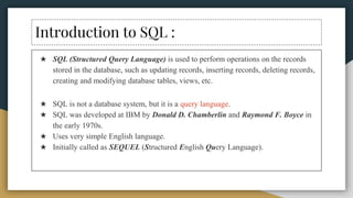 Introduction to SQL :
★ SQL (Structured Query Language) is used to perform operations on the records
stored in the database, such as updating records, inserting records, deleting records,
creating and modifying database tables, views, etc.
★ SQL is not a database system, but it is a query language.
★ SQL was developed at IBM by Donald D. Chamberlin and Raymond F. Boyce in
the early 1970s.
★ Uses very simple English language.
★ Initially called as SEQUEL (Structured English Query Language).
 