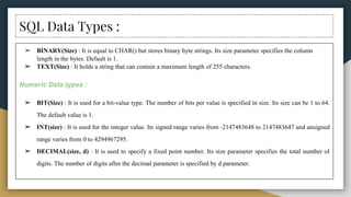 SQL Data Types :
➢ BINARY(Size) : It is equal to CHAR() but stores binary byte strings. Its size parameter specifies the column
length in the bytes. Default is 1.
➢ TEXT(Size) : It holds a string that can contain a maximum length of 255 characters.
Numeric Data types :
➢ BIT(Size) : It is used for a bit-value type. The number of bits per value is specified in size. Its size can be 1 to 64.
The default value is 1.
➢ INT(size) : It is used for the integer value. Its signed range varies from -2147483648 to 2147483647 and unsigned
range varies from 0 to 4294967295.
➢ DECIMAL(size, d) : It is used to specify a fixed point number. Its size parameter specifies the total number of
digits. The number of digits after the decimal parameter is specified by d parameter.
 