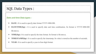 SQL Data Types :
Date and time Data types :
➢ DATE : It is used to specify date format YYYY-MM-DD.
➢ DATETIME(fsp) : It is used to specify date and time combination. Its format is YYYY-MM-DD
hh:mm:ss.
➢ TIME(fsp) : It is used to specify the time format. Its format is hh:mm:ss.
➢ TIMESTAMP(fsp) : It is used to specify the timestamp. Its value is stored as the number of seconds.
➢ YEAR : It is used to specify a year in four-digit format.
 
