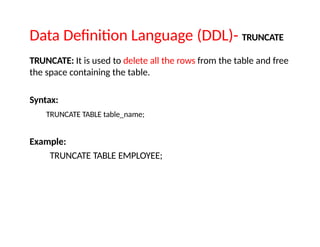 Data Definition Language (DDL)- TRUNCATE
TRUNCATE: It is used to delete all the rows from the table and free
the space containing the table.
Syntax:
TRUNCATE TABLE table_name;
Example:
TRUNCATE TABLE EMPLOYEE;
 