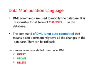 Data Manipulation Language
• DML commands are used to modify the database. It is
responsible for all form of CHANGES in the
database.
• The command of DML is not auto-committed that
means it can't permanently save all the changes in the
database. They can be rollback.
Here are some commands that come under DML:
 INSERT
 UPDATE
 DELETE
 