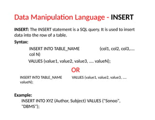 Data Manipulation Language - INSERT
INSERT: The INSERT statement is a SQL query. It is used to insert
data into the row of a table.
Syntax:
INSERT INTO TABLE_NAME (col1, col2, col3,....
col N)
VALUES (value1, value2, value3, .... valueN);
OR
INSERT INTO TABLE_NAME VALUES (value1, value2, value3, ....
valueN);
Example:
INSERT INTO XYZ (Author, Subject) VALUES ("Sonoo",
"DBMS");
 