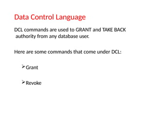 Data Control Language
DCL commands are used to GRANT and TAKE BACK
authority from any database user.
Here are some commands that come under DCL:
Grant
Revoke
 
